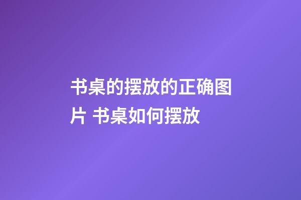 书桌的摆放的正确图片 书桌如何摆放